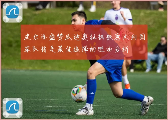 皮尔洛盛赞瓜迪奥拉执教意大利国家队将是最佳选择的理由分析