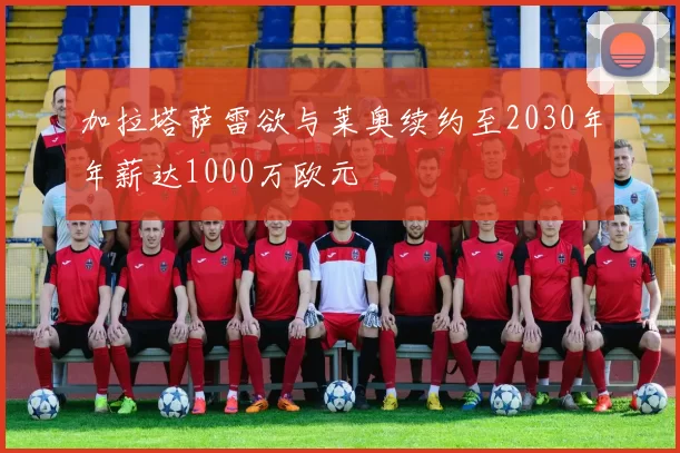 加拉塔萨雷欲与莱奥续约至2030年年薪达1000万欧元