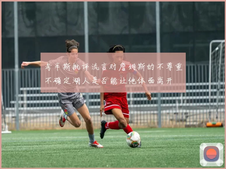 考辛斯批评流言对詹姆斯的不尊重不确定湖人是否能让他体面离开