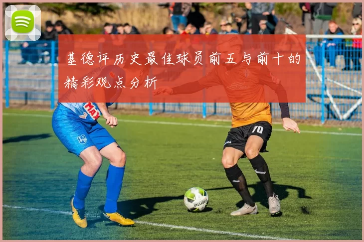 基德评历史最佳球员前五与前十的精彩观点分析