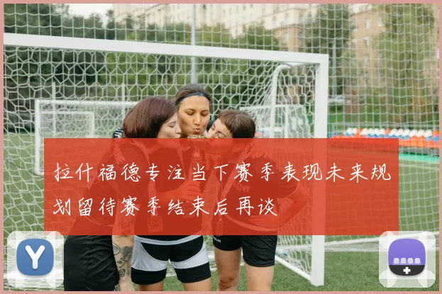 拉什福德专注当下赛季表现未来规划留待赛季结束后再谈