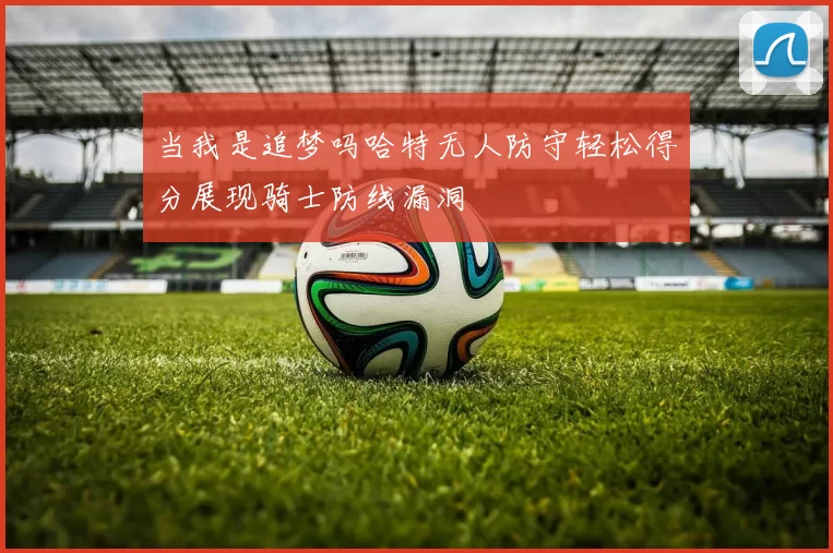 当我是追梦吗哈特无人防守轻松得分展现骑士防线漏洞