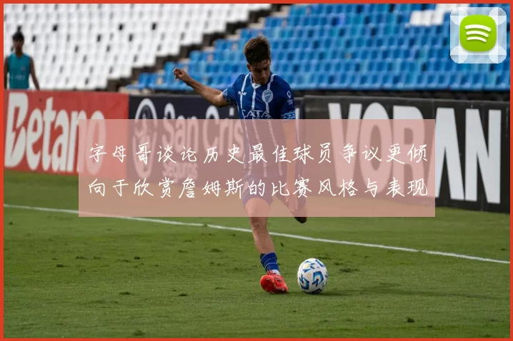 字母哥谈论历史最佳球员争议更倾向于欣赏詹姆斯的比赛风格与表现