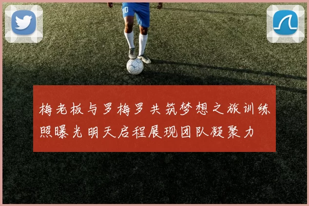 梅老板与罗梅罗共筑梦想之旅训练照曝光明天启程展现团队凝聚力