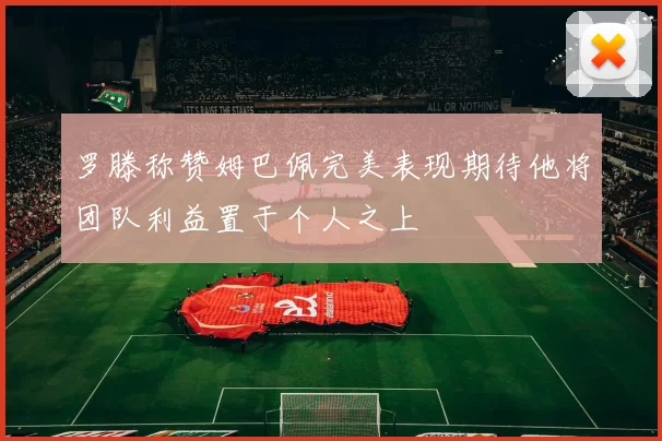 罗滕称赞姆巴佩完美表现期待他将团队利益置于个人之上