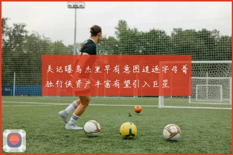 美记曝乌杰里早有意图追逐字母哥独行侠资产丰富有望引入巨星