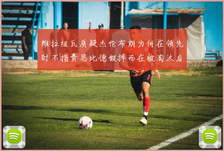 维拉纽瓦质疑杰伦布朗为何在领先时不指责恩比德假摔而在被淘汰后才发声