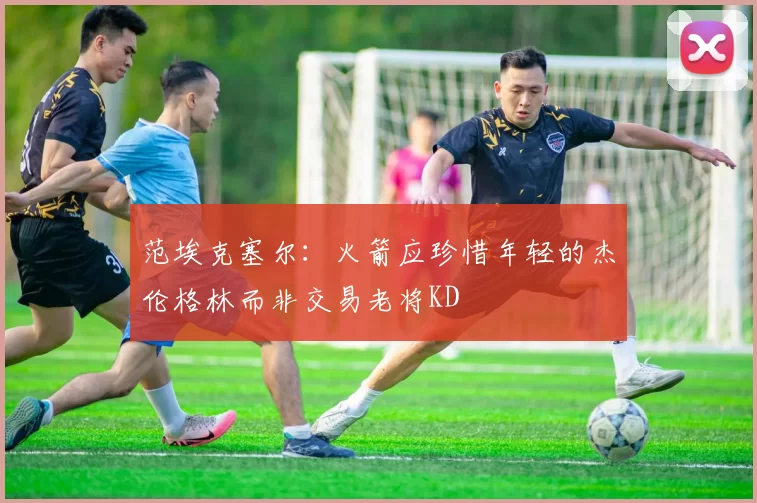 范埃克塞尔：火箭应珍惜年轻的杰伦格林而非交易老将KD
