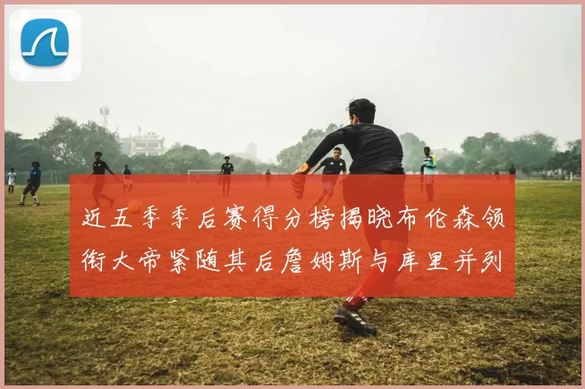 近五季季后赛得分榜揭晓布伦森领衔大帝紧随其后詹姆斯与库里并列第四