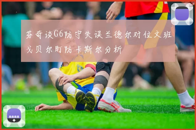芬奇谈G6防守失误兰德尔对位文班戈贝尔盯防卡斯尔分析