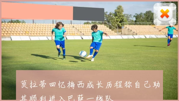 莫拉蒂回忆梅西成长历程称自己助其顺利进入巴萨一线队