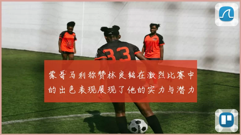 蒙哥马利称赞林良铭在激烈比赛中的出色表现展现了他的实力与潜力