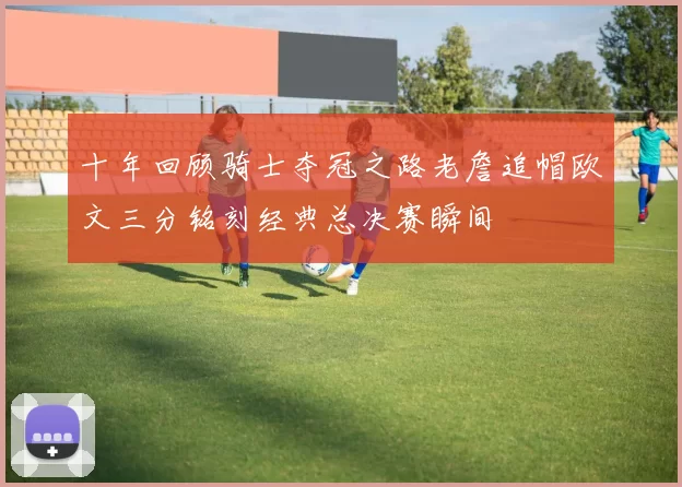 十年回顾骑士夺冠之路老詹追帽欧文三分铭刻经典总决赛瞬间