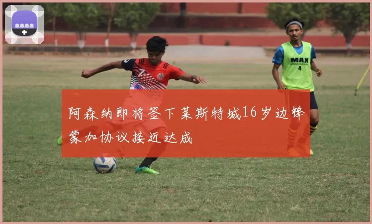 阿森纳即将签下莱斯特城16岁边锋蒙加协议接近达成