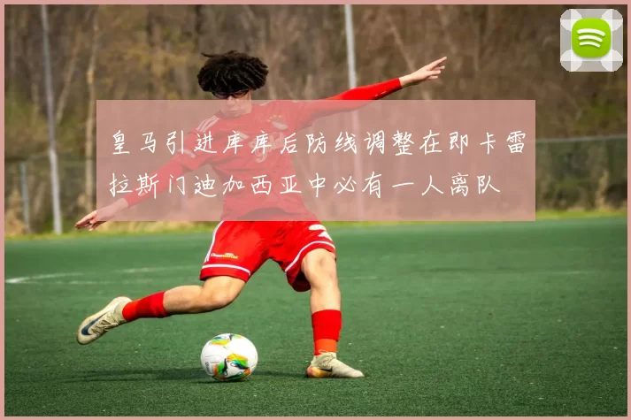 皇马引进库库后防线调整在即卡雷拉斯门迪加西亚中必有一人离队