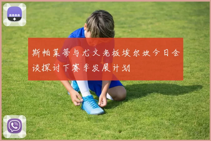 斯帕莱蒂与尤文老板埃尔坎今日会谈探讨下赛季发展计划