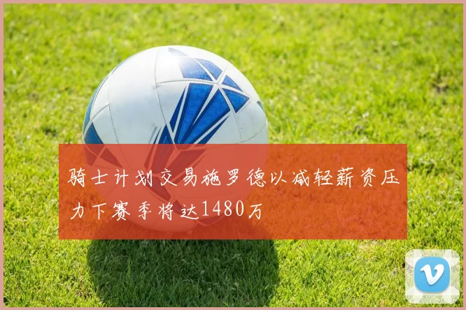 骑士计划交易施罗德以减轻薪资压力下赛季将达1480万